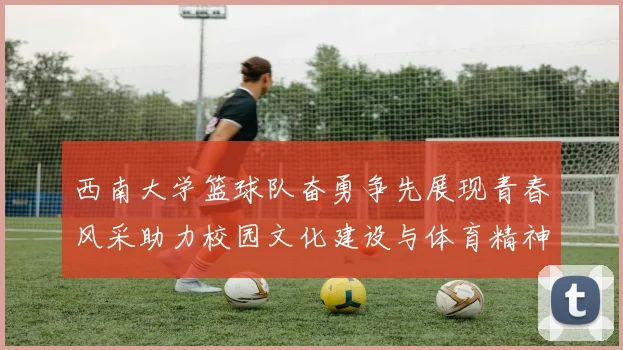 西南大学篮球队奋勇争先展现青春风采助力校园文化建设与体育精神传播