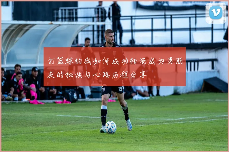 打篮球的我如何成功转场成为男朋友的秘诀与心路历程分享