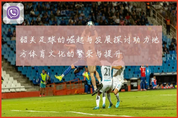 韶关足球的崛起与发展探讨助力地方体育文化的繁荣与提升