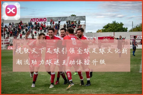 视联天下足球引领全球足球文化新潮流助力球迷互动体验升级