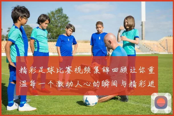 精彩足球比赛视频集锦回顾让你重温每一个激动人心的瞬间与精彩进球