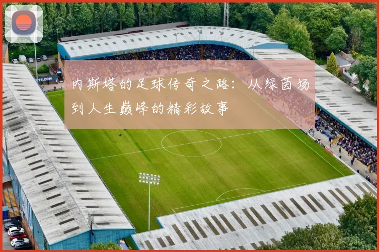 内斯塔的足球传奇之路：从绿茵场到人生巅峰的精彩故事
